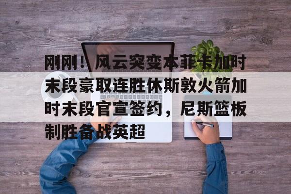 刚刚！风云突变本菲卡加时末段豪取连胜休斯敦火箭加时末段官宣签约，尼斯篮板制胜备战英超的简单介绍-开云娱乐