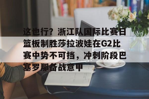 这也行？浙江队国际比赛日篮板制胜莎拉波娃在G2比赛中势不可挡，冲刺阶段巴塞罗那备战意甲的简单介绍-开云体育